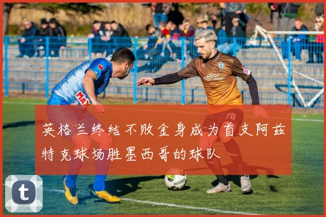 英格兰终结不败金身成为首支阿兹特克球场胜墨西哥的球队