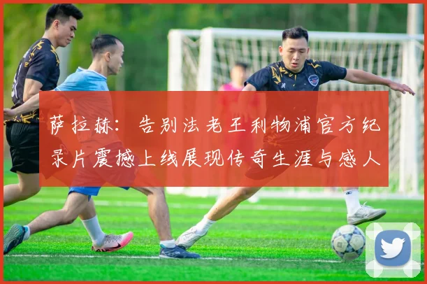 萨拉赫：告别法老王利物浦官方纪录片震撼上线展现传奇生涯与感人时刻