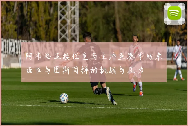 阿韦洛亚接任皇马主帅至赛季结束面临与图斯同样的挑战与压力
