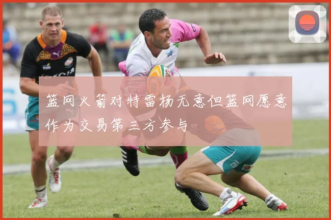 篮网火箭对特雷杨无意但篮网愿意作为交易第三方参与