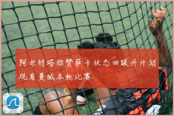 阿尔特塔称赞萨卡状态回暖并计划观看曼城本轮比赛