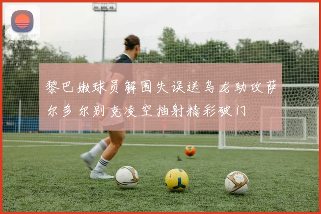 黎巴嫩球员解围失误送乌龙助攻萨尔多尔别克凌空抽射精彩破门