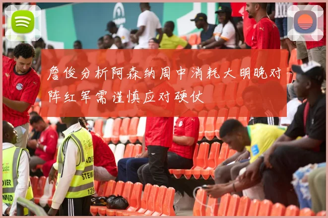 詹俊分析阿森纳周中消耗大明晚对阵红军需谨慎应对硬仗