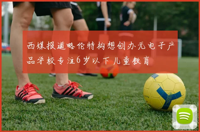 西媒报道略伦特构想创办无电子产品学校专注6岁以下儿童教育