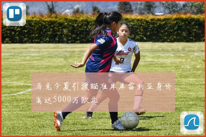 马竞今夏引援瞄准库库雷利亚身价高达5000万欧元
