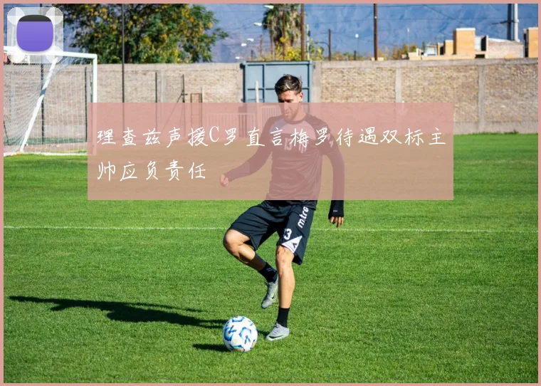 理查兹声援C罗直言梅罗待遇双标主帅应负责任