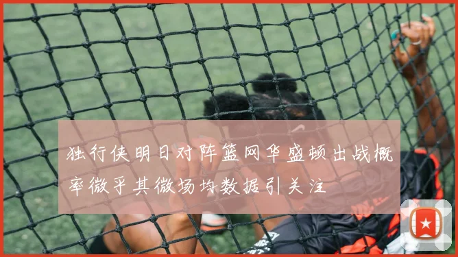 独行侠明日对阵篮网华盛顿出战概率微乎其微场均数据引关注