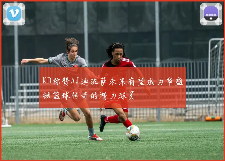 KD称赞AJ迪班萨未来有望成为华盛顿篮球传奇的潜力球员