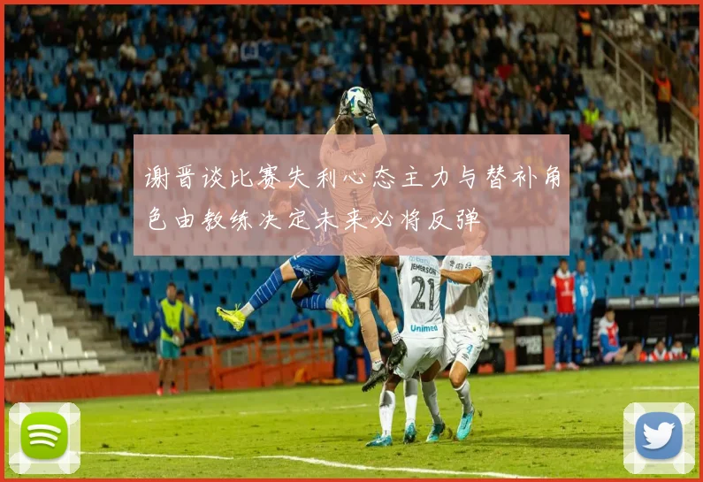 谢晋谈比赛失利心态主力与替补角色由教练决定未来必将反弹