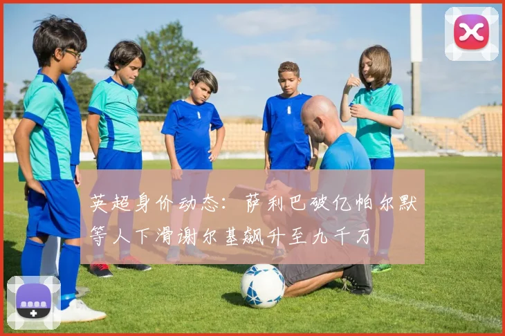英超身价动态：萨利巴破亿帕尔默等人下滑谢尔基飙升至九千万