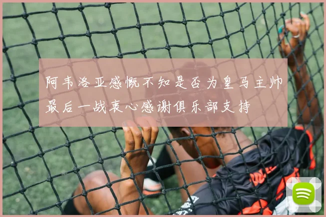 阿韦洛亚感慨不知是否为皇马主帅最后一战衷心感谢俱乐部支持