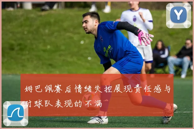 姆巴佩赛后情绪失控展现责任感与对球队表现的不满